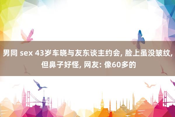 男同 sex 43岁车晓与友东谈主约会， 脸上虽没皱纹， 但鼻子好怪， 网友: 像60多的
