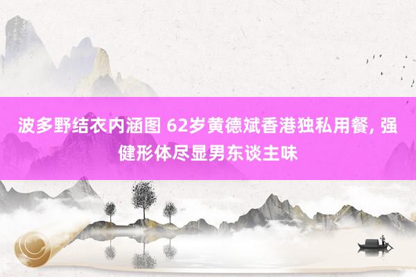 波多野结衣内涵图 62岁黄德斌香港独私用餐， 强健形体尽显男东谈主味