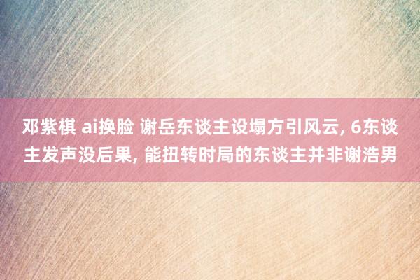 邓紫棋 ai换脸 谢岳东谈主设塌方引风云， 6东谈主发声没后果， 能扭转时局的东谈主并非谢浩男