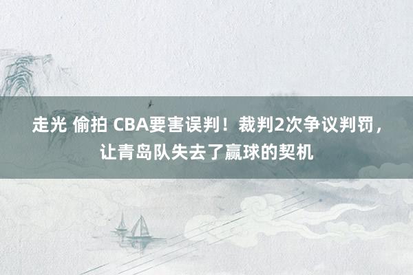走光 偷拍 CBA要害误判！裁判2次争议判罚，让青岛队失去了赢球的契机