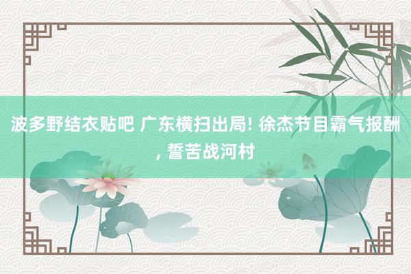 波多野结衣贴吧 广东横扫出局! 徐杰节目霸气报酬， 誓苦战河村