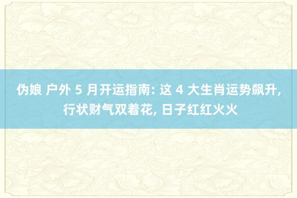伪娘 户外 5 月开运指南: 这 4 大生肖运势飙升， 行状财气双着花， 日子红红火火