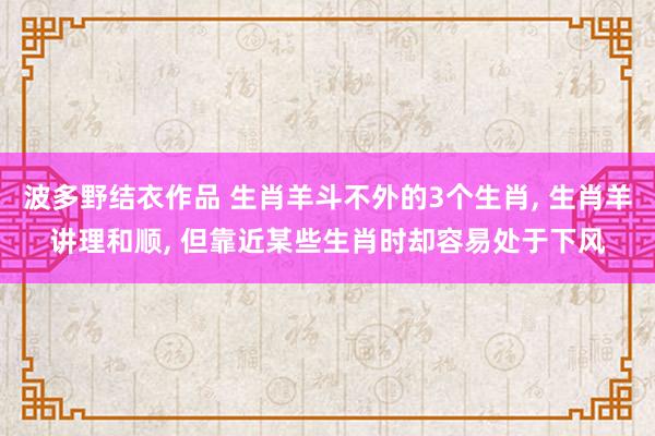 波多野结衣作品 生肖羊斗不外的3个生肖， 生肖羊讲理和顺， 但靠近某些生肖时却容易处于下风