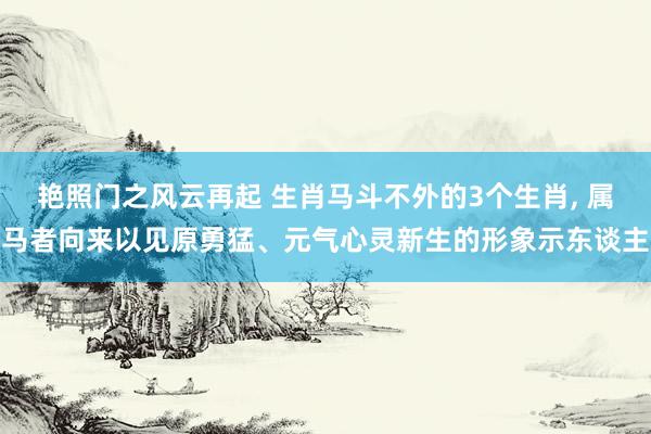 艳照门之风云再起 生肖马斗不外的3个生肖， 属马者向来以见原勇猛、元气心灵新生的形象示东谈主