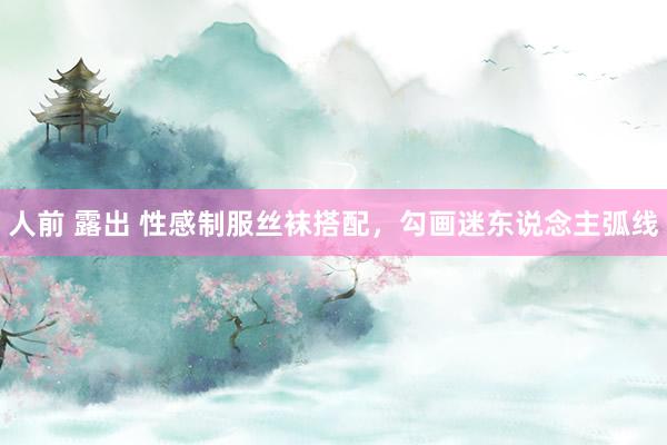 人前 露出 性感制服丝袜搭配，勾画迷东说念主弧线