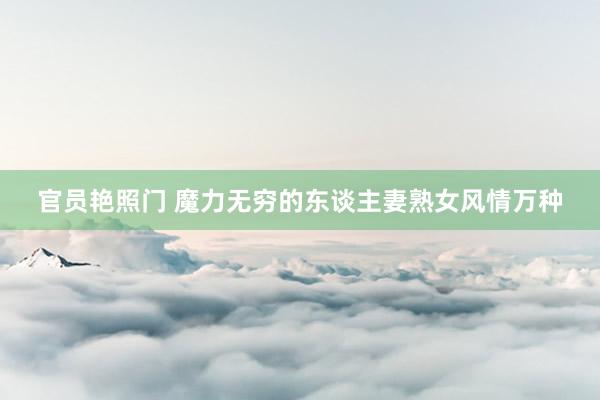 官员艳照门 魔力无穷的东谈主妻熟女风情万种