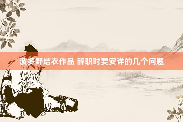 波多野结衣作品 辞职时要安详的几个问题