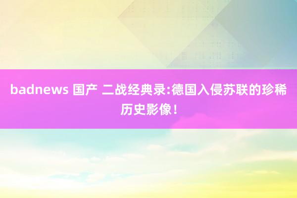badnews 国产 二战经典录:德国入侵苏联的珍稀历史影像！