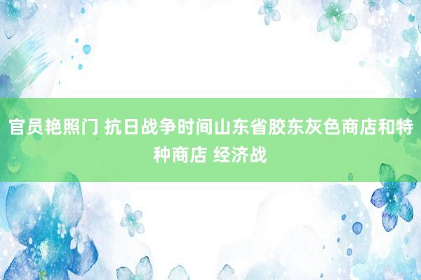 官员艳照门 抗日战争时间山东省胶东灰色商店和特种商店 经济战