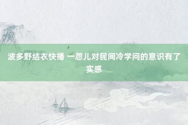 波多野结衣快播 一忽儿对民间冷学问的意识有了实感