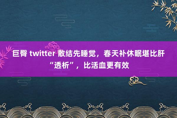 巨臀 twitter 散结先睡觉，春天补休眠堪比肝“透析”，比活血更有效