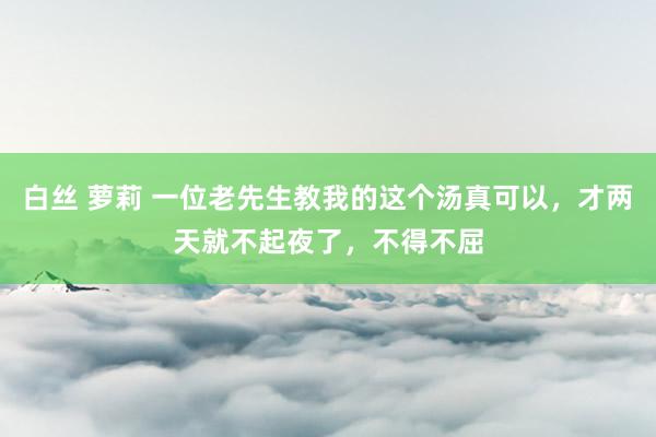 白丝 萝莉 一位老先生教我的这个汤真可以，才两天就不起夜了，不得不屈