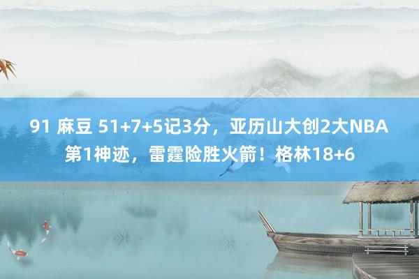 91 麻豆 51+7+5记3分，亚历山大创2大NBA第1神迹，雷霆险胜火箭！格林18+6