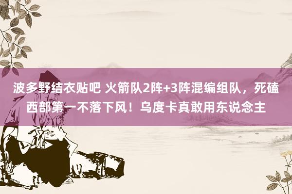 波多野结衣贴吧 火箭队2阵+3阵混编组队，死磕西部第一不落下风！乌度卡真敢用东说念主