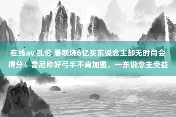 在线av 乱伦 曼联烧6亿买东说念主却无时尚会得分！鲁尼称好弓手不肯加盟，一东说念主受益