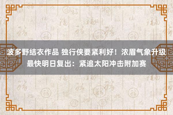 波多野结衣作品 独行侠要紧利好！浓眉气象升级最快明日复出：紧追太阳冲击附加赛