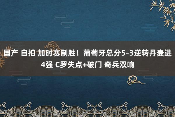 国产 自拍 加时赛制胜！葡萄牙总分5-3逆转丹麦进4强 C罗失点+破门 奇兵双响